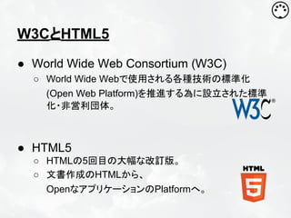 W3CとHTML5
● World Wide Web Consortium (W3C)
○ World Wide Webで使用される各種技術の標準化
(Open Web Platform)を推進する為に設立された標準
化・非営利団体。

● HTML5
○ HTMLの5回目の大幅な改訂版。
○ 文書作成のHTMLから、
OpenなアプリケーションのPlatformへ。

 