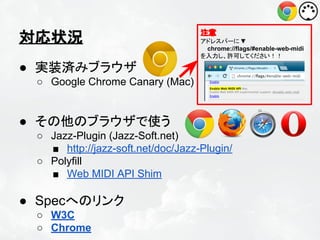 対応状況

注意
アドレスバーに ▼
chrome://flags/#enable-web-midi
を入力し、許可してください！！

● 実装済みブラウザ
○ Google Chrome Canary (Mac)

● その他のブラウザで使う
○ Jazz-Plugin (Jazz-Soft.net)
■ http://jazz-soft.net/doc/Jazz-Plugin/
○ Polyfill
■ Web MIDI API Shim

● Specへのリンク
○ W3C
○ Chrome

 