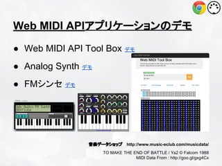 Web MIDI APIアプリケーションのデモ
● Web MIDI API Tool Box デモ
● Analog Synth デモ
● FMシンセ デモ

音楽データショップ http://www.music-eclub.com/musicdata/
TO MAKE THE END OF BATTLE / Ys2 © Falcom 1988
MIDI Data From : http://goo.gl/gxg4Cx

 