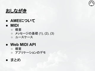 おしながき
● AMEIについて
● MIDI
○ 概要
○ メッセージの基礎 (1), (2), (3)
○ ユースケース

● Web MIDI API
○ 概要
○ アプリケーションのデモ

● まとめ

 