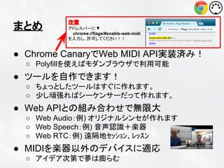 まとめ

注意
アドレスバーに ▼
chrome://flags/#enable-web-midi
を入力し、許可してください！！

● Chrome CanaryでWeb MIDI API実装済み！
○ Polyfillを使えばモダンブラウザで利用可能

● ツールを自作できます！
○ ちょっとしたツールはすぐに作れます。
○ 少し頑張ればシーケンサーだって作れます。

● Web APIとの組み合わせで無限大
○ Web Audio：例) オリジナルシンセが作れます
○ Web Speech：例) 音声認識＋楽器
○ Web RTC：例) 遠隔地ｾｯｼｮﾝ、ﾚｯｽﾝ

● MIDIを楽器以外のデバイスに適応
○ アイデア次第で夢は膨らむ

Web RTC

 