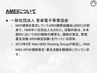AMEIについて
● 一般社団法人 音楽電子事業協会
○ MIDI規格を策定していたMIDI規格協議会(JMSC)が前
身で、1996年に社団法人化された。活動内容は、日本
国内においてMIDI規格の標準化、規格の策定、管理、
普及活動（MIDI検定試験）を行っている団体。
○ 2013年9月 Web MIDI Working Groupが発足し、Web
MIDI APIの規格策定・普及活動を積極的に行っていま
す。

 