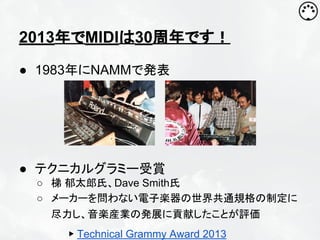 2013年でMIDIは30周年です！
● 1983年にNAMMで発表

● テクニカルグラミー受賞
○ 梯 郁太郎氏、Dave Smith氏
○ メーカーを問わない電子楽器の世界共通規格の制定に
尽力し、音楽産業の発展に貢献したことが評価
▶ Technical Grammy Award 2013

 