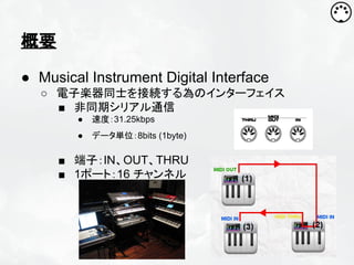概要
● Musical Instrument Digital Interface
○ 電子楽器同士を接続する為のインターフェイス
■ 非同期シリアル通信
●

速度：31.25kbps

●

データ単位：8bits (1byte)

■ 端子：IN、OUT、THRU
■ 1ポート：16 チャンネル

 