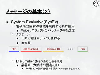 メッセージの基本（３）
● System Exclusive(SysEx)
○ 電子楽器固有の機能を制御する為に使用
■ Voice、エフェクトのパラメータ等を送信
○ メッセージ
■ F0hで始まり、F7hで終わる
■ 可変長
F0h

<ID Number>

<Device ID>

・・・

○ ID Numnber (ManufactuererID)
■ 楽器メーカが持つ固有のID
●

取得には申請が必要 （申請先：AMEI(日本)、MMA）

F7h

 