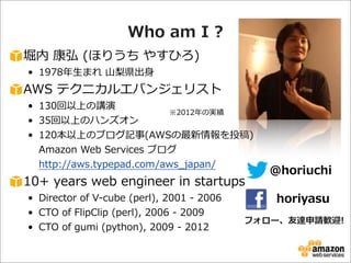 Who  am  I  ?
堀内  康弘  (ほりうち  やすひろ)
• 1978年年⽣生まれ  ⼭山梨梨県出⾝身

AWS  テクニカルエバンジェリスト

• 130回以上の講演  
※2012年年の実績
• 35回以上のハンズオン
• 120本以上のブログ記事(AWSの最新情報を投稿)
Amazon  Web  Services  ブログ
http://aws.typepad.com/aws_̲japan/

10+  years  web  engineer  in  startups
• Director  of  V-‐‑‒cube  (perl),  2001  -‐‑‒  2006
• CTO  of  FlipClip  (perl),  2006  -‐‑‒  2009
• CTO  of  gumi  (python),  2009  -‐‑‒  2012

@horiuchi
horiyasu

フォロー、友達申請歓迎!

 