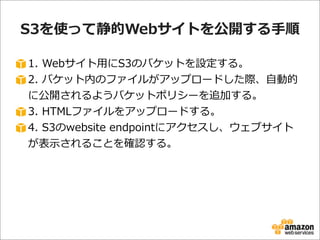 S3を使って静的Webサイトを公開する⼿手順
1.  Webサイト⽤用にS3のバケットを設定する。
2.  バケット内のファイルがアップロードした際、⾃自動的
に公開されるようバケットポリシーを追加する。
3.  HTMLファイルをアップロードする。
4.  S3のwebsite  endpointにアクセスし、ウェブサイト
が表⽰示されることを確認する。

 