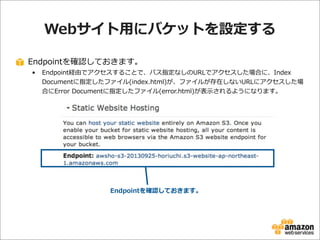 Webサイト⽤用にバケットを設定する
Endpointを確認しておきます。
•

Endpoint経由でアクセスすることで、パス指定なしのURLでアクセスした場合に、Index  
Documentに指定したファイル(index.html)が、ファイルが存在しないURLにアクセスした場
合にError  Documentに指定したファイル(error.html)が表⽰示されるようになります。

Endpointを確認しておきます。

 