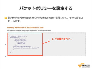 バケットポリシーを設定する
[Granting  Permission  to  Anonymous  User]を⾒見見つけて、その内容をコ
ピーします。

1.  この部分をコピー

 