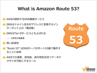 What  is  Amazon  Route  53?
AWSの提供するDNS権威サービス
DNSはドメイン名をIPアドレスに変換するイン
ターネット上の「電話帳」
DNSはTier-‐‑‒0サービスともよばれる
•

可⽤用性が最重要

⾼高い拡張性
“Route  53”  はDNSサーバがポート53番で動作す
ることに由来
AWSでの柔軟、⾼高性能、⾼高可⽤用性を持つアーキテ
クチャを可能にするツール

Route

53

 