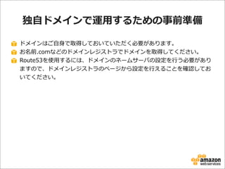 独⾃自ドメインで運⽤用するための事前準備
ドメインはご⾃自⾝身で取得しておいていただく必要があります。
お名前.comなどのドメインレジストラでドメインを取得してください。
Route53を使⽤用するには、ドメインのネームサーバの設定を⾏行行う必要があり
ますので、ドメインレジストラのページから設定を⾏行行えることを確認してお
いてください。

 