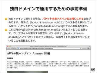 独⾃自ドメインで運⽤用するための事前準備
独⾃自ドメインで運⽤用する場合、バケット名をドメイン名と同じにする必要が
あります。例例えば、[horiuchi.hands-‐‑‒on.mobi]というホスト名を検討してい
る場合、バケット名も[horiuchi.hands-‐‑‒on.mobi]にする必要があります。
これ以降降の内容は[horiuchi.hands-‐‑‒on.mobi]というホスト名でS3を使っ
て、ウェブサイトを運⽤用する設定をしていきます。[horiuchi.hands-‐‑‒
on.mobi]というバケットはすでに作成し、Webサイト⽤用の設定も完了了して
いることを前提とします。

 