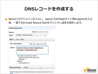 DNSレコードを作成する
Nameにサブドメインを⼊入⼒力力し、ValueにS3のWebサイト⽤用Endpointを⼊入⼒力力
後、⼀一番下の[Create  Record  Set]をクリックし設定を保存します。

 