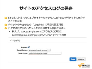 サイトのアクセスログの保存
S3でホストされたウェブサイトへのアクセスログをS3のバケットに保存す
ることが可能
バケットのPropertyの「Logging」の項⽬目で設定可能
アクセスログ⽤用のバケットを別に⽤用意するのがオススメ
• 例例えば、xxx.example.comのアクセスログ⽤用に、
accesslog.xxx.example.comというバケットを⽤用意

 