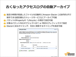 古くなったアクセスログの⾃自動アーカイブ
指定の時間が経過したファイルを⾃自動的にAmazon  Glacier  (1GB⽉月約1円で
保存できる超安価なストレージサービス)にアーカイブ可能
バケットのPropertyの「Lifecycle」の項⽬目で設定可能
対象はバケット内のオブジェクト全て  or  特定のプレフィックスで指定
Glacierに送るタイミング、完全に削除するタイミングを指定可能

 