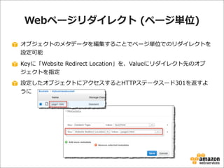 Webページリダイレクト  (ページ単位)
オブジェクトのメタデータを編集することでページ単位でのリダイレクトを
設定可能
Keyに「Website  Redirect  Location」を、Valueにリダイレクト先のオブ
ジェクトを指定
設定したオブジェクトにアクセスするとHTTPステータスード301を返すよ
うに

 