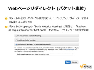 Webページリダイレクト  (バケット単位)
バケット単位でリダイレクト設定を⾏行行い、サイト丸ごとリダイレクトするよ
う設定することも可能
バケットのPropertyの「Static  Website  Hosting」の項⽬目で、「Redirect  
all  request  to  another  host  name」を選択し、リダイレクト先を指定可能

 