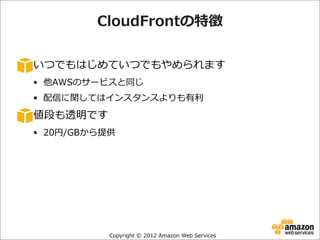 CloudFrontの特徴
いつでもはじめていつでもやめられます
§ 他AWSのサービスと同じ
§ 配信に関してはインスタンスよりも有利利

値段も透明です
§ 20円/GBから提供

Copyright  ©  2012  Amazon  Web  Services

 