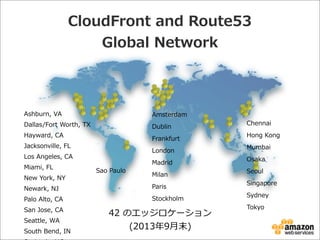 CloudFront  and  Route53
Global  Network

Ashburn,  VA  

Amsterdam

Dallas/Fort  Worth,  TX

Dublin

Hayward,  CA

Frankfurt

Jacksonville,  FL

London

Los  Angeles,  CA
Miami,  FL
New  York,  NY

Sao  Paulo

Madrid
Milan

Newark,  NJ

Paris

Palo  Alto,  CA

Stockholm

San  Jose,  CA
Seattle,  WA
South  Bend,  IN

42  のエッジロケーション
(2013年年9⽉月末)

Chennai
Hong  Kong
Mumbai
Osaka
Seoul
Singapore
Sydney
Tokyo

 