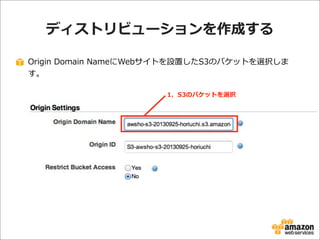 ディストリビューションを作成する
Origin  Domain  NameにWebサイトを設置したS3のバケットを選択しま
す。
1.    S3のバケットを選択

 