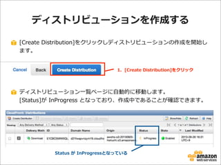 ディストリビューションを作成する
[Create  Distribution]をクリックしディストリビューションの作成を開始し
ます。
1.    [Create  Distribution]をクリック

ディストリビューション⼀一覧ページに⾃自動的に移動します。
[Status]が  InProgress  となっており、作成中であることが確認できます。

Status  が  InProgressとなっている

 