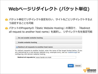 Webページリダイレクト  (バケット単位)
バケット単位でリダイレクト設定を⾏行行い、サイト丸ごとリダイレクトするよ
う設定することも可能
バケットのPropertyの「Static  Website  Hosting」の項⽬目で、「Redi...
