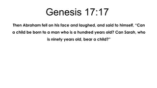 Genesis 17:17
Then Abraham fell on his face and laughed, and said to himself, “Can
a child be born to a man who is a hundred years old? Can Sarah, who
is ninety years old, bear a child?”

 