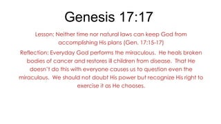 Genesis 17:17
Lesson: Neither time nor natural laws can keep God from
accomplishing His plans (Gen. 17:15-17)
Reflection: Everyday God performs the miraculous. He heals broken
bodies of cancer and restores ill children from disease. That He
doesn’t do this with everyone causes us to question even the
miraculous. We should not doubt His power but recognize His right to

exercise it as He chooses.

 