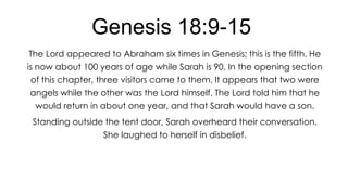Genesis 18:9-15
The Lord appeared to Abraham six times in Genesis; this is the fifth. He
is now about 100 years of age while Sarah is 90. In the opening section
of this chapter, three visitors came to them. It appears that two were

angels while the other was the Lord himself. The Lord told him that he
would return in about one year, and that Sarah would have a son.
Standing outside the tent door, Sarah overheard their conversation.

She laughed to herself in disbelief.

 