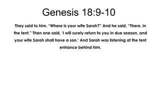 Genesis 18:9-10
They said to him, “Where is your wife Sarah?” And he said, “There, in
the tent.” Then one said, „I will surely return to you in due season, and
your wife Sarah shall have a son.‟ And Sarah was listening at the tent
entrance behind him.

 