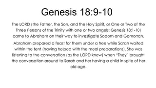 Genesis 18:9-10
The LORD (the Father, the Son, and the Holy Spirit, or One or Two of the
Three Persons of the Trinity with one or two angels: Genesis 18:1-10)
came to Abraham on their way to investigate Sodom and Gomorrah.
Abraham prepared a feast for them under a tree while Sarah waited
within the tent (having helped with the meal preparations). She was
listening to the conversation (as the LORD knew) when ―They‖ brought

the conversation around to Sarah and her having a child in spite of her
old age.

 