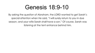 Genesis 18:9-10
By asking the question of Abraham, the LORD wanted to get Sarah’s
special attention when He said, ―I will surely return to you in due
season, and your wife Sarah shall have a son.‖ Of course, Sarah was

listening at the tent entrance behind him.

 
