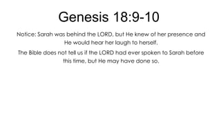 Genesis 18:9-10
Notice: Sarah was behind the LORD, but He knew of her presence and
He would hear her laugh to herself.
The Bible does not tell us if the LORD had ever spoken to Sarah before
this time, but He may have done so.

 