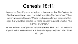 Genesis 18:11
Inspired by God, Moses emphasized in three ways that God’s plans for
Abraham and Sarah were humanly impossible. They were ―old.‖ They
were ―advanced in age.‖ Moreover, Sarah no longer produced the

eggs that would be needed for her to conceive a child, which is ―the
manner of women.‖
Moses wanted to emphasize that Sarah knew what God planned was

impossible the way she and Abraham were physically because of their
old age.

 