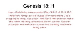Genesis 18:11
Lesson: God's timing is always perfect (Gen. 18:9-10; cf. 17:16; 21:2)
Reflection: Perhaps our real struggle with understanding God is
accepting His timing. God doesn’t think like we think and years matter
little to Him. His timing serves His will and not our own. God can
accomplish what He wants in our lives if we are willing to leave the
timing to Him.

 