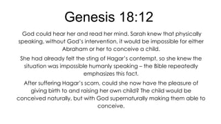 Genesis 18:12
God could hear her and read her mind. Sarah knew that physically
speaking, without God’s intervention, it would be impossible for either
Abraham or her to conceive a child.

She had already felt the sting of Hagar’s contempt, so she knew the
situation was impossible humanly speaking – the Bible repeatedly
emphasizes this fact.
After suffering Hagar’s scorn, could she now have the pleasure of
giving birth to and raising her own child? The child would be
conceived naturally, but with God supernaturally making them able to
conceive.

 