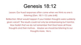 Genesis 18:12
Lesson: Our truest responses often come when we think no one is
listening (Gen. 18:11-12; Luke 6:45)
Reflection: What would happen if your hidden thoughts were suddenly
given voice? The results could not only be embarrassing but harmful.
How foolish that we do not remember that God hears all those
thoughts and their motives. Maybe we should be listening to our

thoughts more. He is.

 