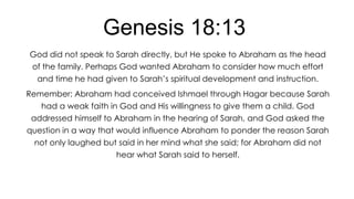 Genesis 18:13
God did not speak to Sarah directly, but He spoke to Abraham as the head
of the family. Perhaps God wanted Abraham to consider how much effort
and time he had given to Sarah’s spiritual development and instruction.

Remember: Abraham had conceived Ishmael through Hagar because Sarah
had a weak faith in God and His willingness to give them a child. God
addressed himself to Abraham in the hearing of Sarah, and God asked the
question in a way that would influence Abraham to ponder the reason Sarah
not only laughed but said in her mind what she said; for Abraham did not
hear what Sarah said to herself.

 