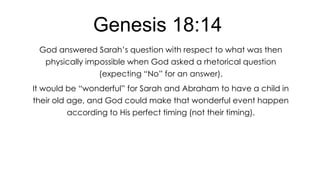 Genesis 18:14
God answered Sarah’s question with respect to what was then
physically impossible when God asked a rhetorical question
(expecting ―No‖ for an answer).
It would be ―wonderful‖ for Sarah and Abraham to have a child in
their old age, and God could make that wonderful event happen
according to His perfect timing (not their timing).

 