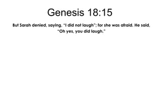 Genesis 18:15
But Sarah denied, saying, “I did not laugh”; for she was afraid. He said,
“Oh yes, you did laugh.”

 