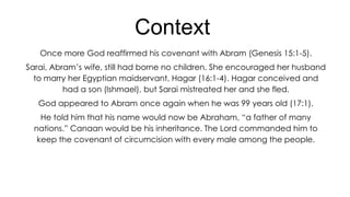 Context
Once more God reaffirmed his covenant with Abram (Genesis 15:1-5).
Sarai, Abram’s wife, still had borne no children. She encouraged her husband
to marry her Egyptian maidservant, Hagar (16:1-4). Hagar conceived and
had a son (Ishmael), but Sarai mistreated her and she fled.
God appeared to Abram once again when he was 99 years old (17:1).
He told him that his name would now be Abraham, ―a father of many
nations.‖ Canaan would be his inheritance. The Lord commanded him to
keep the covenant of circumcision with every male among the people.

 