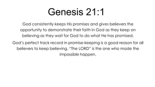 Genesis 21:1
God consistently keeps His promises and gives believers the
opportunity to demonstrate their faith in God as they keep on
believing as they wait for God to do what He has promised.
God’s perfect track record in promise-keeping is a good reason for all
believers to keep believing. ―The LORD‖ is the one who made the
impossible happen.

 