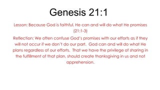 Genesis 21:1
Lesson: Because God is faithful, He can and will do what He promises
(21:1-3)
Reflection: We often confuse God’s promises with our efforts as if they
will not occur if we don’t do our part. God can and will do what He
plans regardless of our efforts. That we have the privilege of sharing in
the fulfillment of that plan, should create thanksgiving in us and not

apprehension.

 