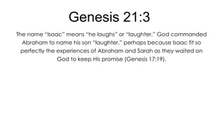 Genesis 21:3
The name ―Isaac‖ means ―he laughs‖ or ―laughter.‖ God commanded
Abraham to name his son ―laughter,‖ perhaps because Isaac fit so
perfectly the experiences of Abraham and Sarah as they waited on

God to keep His promise (Genesis 17:19).

 