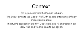 Context
The lesson examines the Promise to Sarah.
The study's aim is to see God at work with people of faith in seemingly
impossible situations.
The study's application is to trust God's Word and His character in our
daily walk and worship despite our doubts.

 