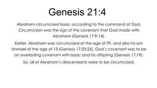 Genesis 21:4
Abraham circumcised Isaac according to the command of God.
Circumcision was the sign of the covenant that God made with
Abraham (Genesis 17:9-14).
Earlier, Abraham was circumcised at the age of 99, and also his son
Ishmael at the age of 13 (Genesis 17:23-25). God’s covenant was to be
an everlasting covenant with Isaac and his offspring (Genesis 17:19).

So, all of Abraham’s descendants were to be circumcised.

 