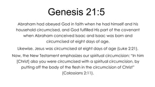 Genesis 21:5
Abraham had obeyed God in faith when he had himself and his
household circumcised, and God fulfilled His part of the covenant
when Abraham conceived Isaac and Isaac was born and

circumcised at eight days of age.
Likewise, Jesus was circumcised at eight days of age (Luke 2:21).
Now, the New Testament emphasizes our spiritual circumcision: ―In him

[Christ] also you were circumcised with a spiritual circumcision, by
putting off the body of the flesh in the circumcision of Christ‖
(Colossians 2:11).

 