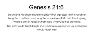 Genesis 21:6
Sarah and Abraham experienced joy that expresses itself in laughter.
Laughter is not bad, and laughter can express faith and thanksgiving
when a person receives from God what God has promised.
Not only would Sarah laugh, she would also experience joy and others
would laugh also.

 