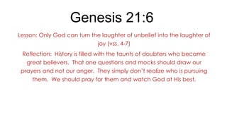 Genesis 21:6
Lesson: Only God can turn the laughter of unbelief into the laughter of
joy (vss. 4-7)
Reflection: History is filled with the taunts of doubters who became
great believers. That one questions and mocks should draw our
prayers and not our anger. They simply don’t realize who is pursuing
them. We should pray for them and watch God at His best.

 