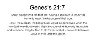 Genesis 21:7
Sarah emphasized the fact that having a son born to them was
humanly impossible because of their age.
Later, the Messiah, the Son of God, would be conceived when the
Holy Spirit overshadowed a virgin, Mary, another humanly impossible
and wonderful thing for God to do for her and all who would believe in
Jesus as their Lord and Savior.

 